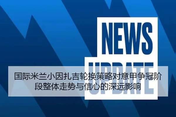 国际米兰小因扎吉轮换策略对意甲争冠阶段整体走势与信心的深远影响