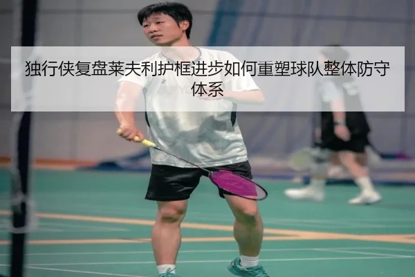 独行侠复盘莱夫利护框进步如何重塑球队整体防守体系